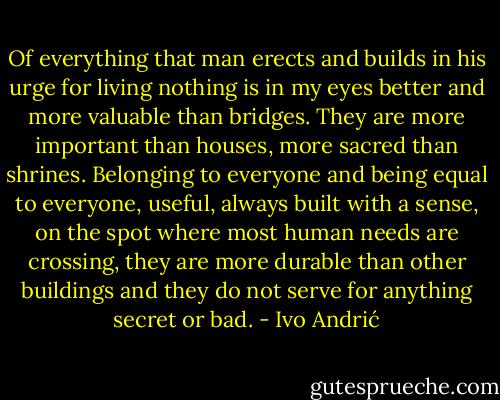 Of everything that man erects and builds in his urge for living nothing is in my eyes better and more valuable than bridges. They are more important than houses, more sacred than shrines. Belonging to everyone and being equal to everyone, useful, always built with a sense, on the spot where most human needs are crossing, they are more durable than other buildings and they do not serve for anything secret or bad. - Ivo Andrić