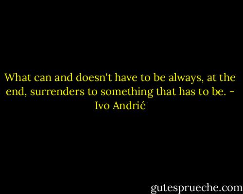 What can and doesn't have to be always, at the end, surrenders to something that has to be. - Ivo Andrić