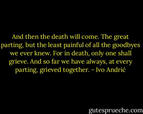 And then the death will come. The great parting, but the least painful of all the goodbyes we ever knew. For in death, only one shall grieve. And so far we have always, at every parting, grieved together. - Ivo Andrić