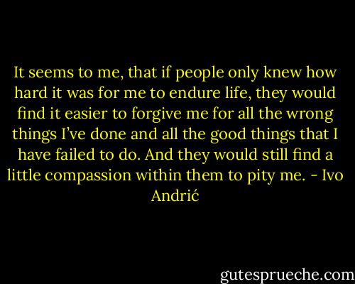 It seems to me, that if people only knew how hard it was for me to endure life, they would find it easier to forgive me for all the wrong things I’ve done and all the good things that I have failed to do. And they would still find a little compassion within them to pity me. - Ivo Andrić