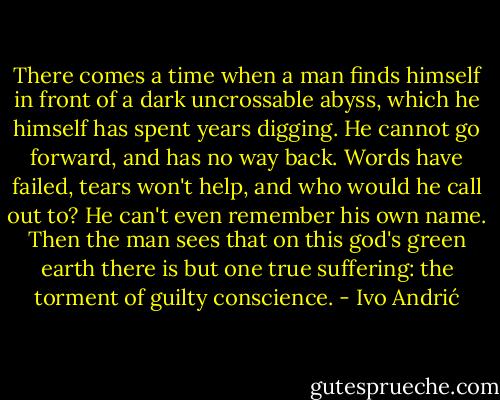 There comes a time when a man finds himself in front of a dark uncrossable abyss, which he himself has spent years digging. He cannot go forward, and has no way back. Words have failed, tears won't help, and who would he call out to? He can't even remember his own name. Then the man sees that on this god's green earth there is but one true suffering: the torment of guilty conscience. - Ivo Andrić