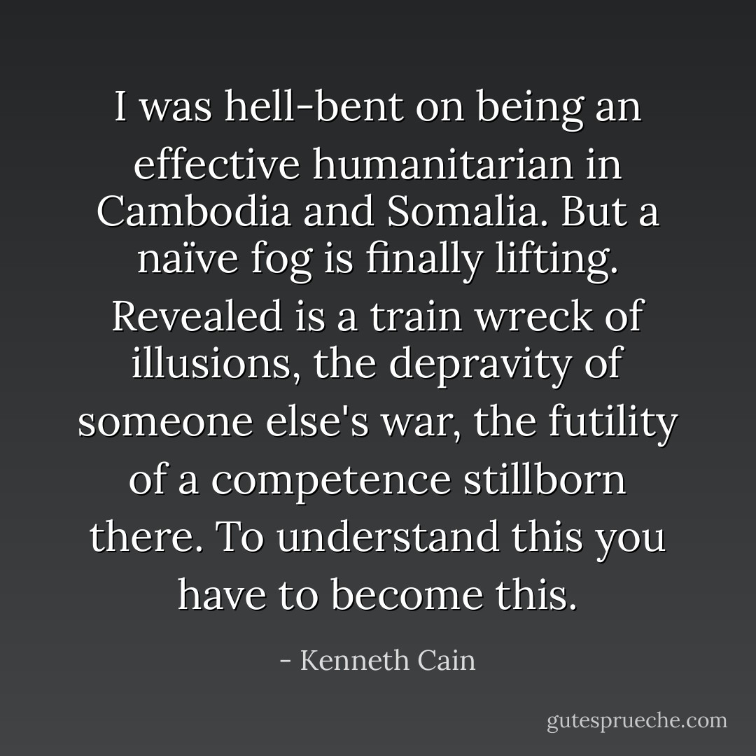 I was hell-bent on being an effective humanitarian in Cambodia and Somalia. But a naïve fog is finally lifting. Revealed is a train wreck of illusions, the depravity of someone else's war, the futility of a competence stillborn there. To understand this you have to become this. - Kenneth Cain