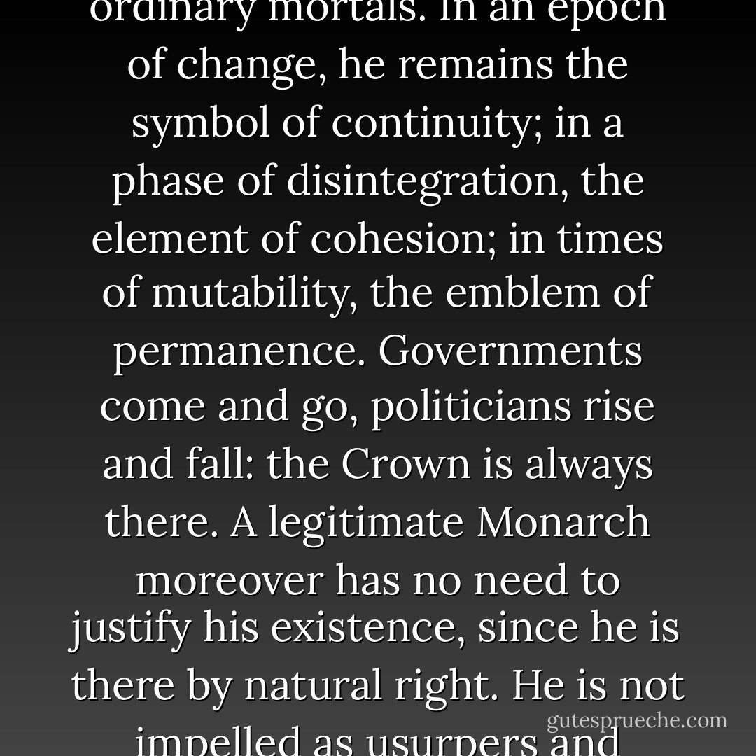 The advantages of a hereditary Monarchy are self-evident. Without some such method of prescriptive, immediate and automatic succession, an interregnum intervenes, rival claimants arise, continuity is interrupted and the magic lost. Even when Parliament had secured control of taxation and therefore of government; even when the menace of dynastic conflicts had receded in to the coloured past; even when kingship had ceased to be transcendental and had become one of many alternative institutional forms; the principle of hereditary Monarchy continued to furnish the State with certain specific and inimitable advantages.<br /><br />Apart from the imponderable, but deeply important, sentiments and affections which congregate around an ancient and legitimate Royal Family, a hereditary Monarch acquires sovereignty by processes which are wholly different from those by which a dictator seizes, or a President is granted, the headship of the State. The King personifies both the past history and the present identity of the Nation as a whole. Consecrated as he is to the service of his peoples, he possesses a religious sanction and is regarded as someone set apart from ordinary mortals. In an epoch of change, he remains the symbol of continuity; in a phase of disintegration, the element of cohesion; in times of mutability, the emblem of permanence. Governments come and go, politicians rise and fall: the Crown is always there. A legitimate Monarch moreover has no need to justify his existence, since he is there by natural right. He is not impelled as usurpers and dictators are impelled, either to mesmerise his people by a succession of dramatic triumphs, or to secure their acquiescence by internal terrorism or by the invention of external dangers. The appeal of hereditary Monarchy is to stability rather than to change, to continuity rather than to experiment, to custom rather than to novelty, to safety rather than to adventure.<br /><br />The Monarch, above all, is neutral. Whatever may be his personal prejudices or affections, he is bound to remain detached from all political parties and to preserve in his own person the equilibrium of the realm. An elected President – whether, as under some constitutions, he be no more than a representative functionary, or whether, as under other constitutions, he be the chief executive – can never inspire the same sense of absolute neutrality. However impartial he may strive to become, he must always remain the prisoner of his own partisan past; he is accompanied by friends and supporters whom he may seek to reward, or faced by former antagonists who will regard him with distrust. He cannot, to an equal extent, serve as the fly-wheel of the State. - Harold Nicholson