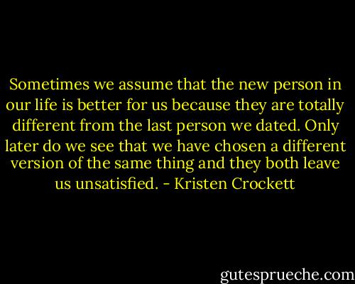 Sometimes we assume that the new person in our life is better for us because they are totally different from the last person we dated. Only later do we see that we have chosen a different version of the same thing and they both leave us unsatisfied. - Kristen Crockett