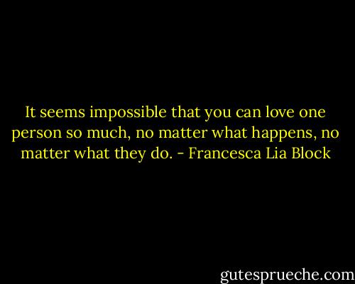 It seems impossible that you can love one person so much, no matter what happens, no matter what they do. - Francesca Lia Block