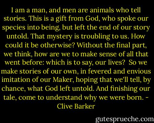 I am a man, and men are animals who tell stories. This is a gift from God, who spoke our species into being, but left the end of our story untold. That mystery is troubling to us. How could it be otherwise? Without the final part, we think, how are we to make sense of all that went before: which is to say, our lives?<br /><br />So we make stories of our own, in fevered and envious imitation of our Maker, hoping that we'll tell, by chance, what God left untold. And finishing our tale, come to understand why we were born. - Clive Barker