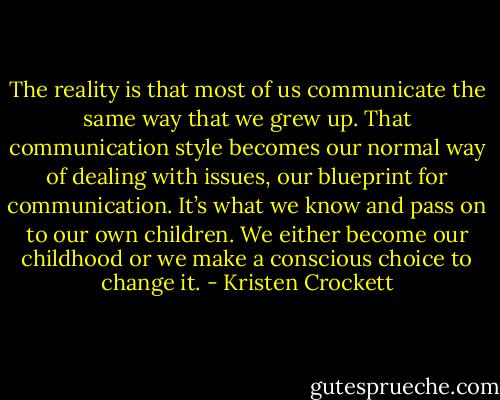 The reality is that most of us communicate the same way that we grew up. That communication style becomes our normal way of dealing with issues, our blueprint for communication. It’s what we know and pass on to our own children. We either become our childhood or we make a conscious choice to change it. - Kristen Crockett
