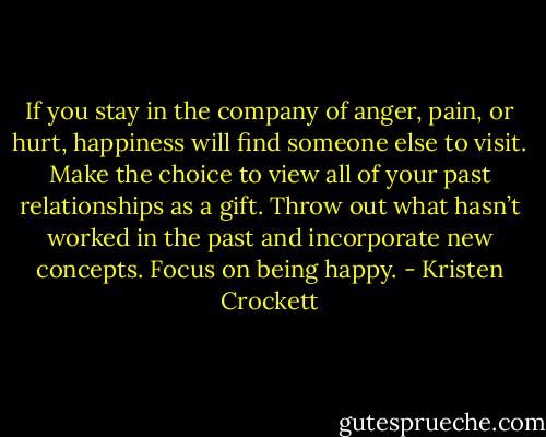 If you stay in the company of anger, pain, or hurt, happiness will find someone else to visit. Make the choice to view all of your past relationships as a gift. Throw out what hasn’t worked in the past and incorporate new concepts. Focus on being happy﻿. - Kristen Crockett