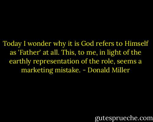 Today I wonder why it is God refers to Himself as 'Father' at all. This, to me, in light of the earthly representation of the role, seems a marketing mistake. - Donald Miller