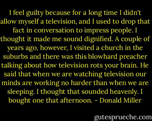 I feel guilty because for a long time I didn't allow myself a television, and I used to drop that fact in conversation to impress people. I thought it made me sound dignified. A couple of years ago, however, I visited a church in the suburbs and there was this blowhard preacher talking about how television rots your brain. He said that when we are watching television our minds are working no harder than when we are sleeping. I thought that sounded heavenly. I bought one that afternoon. - Donald Miller