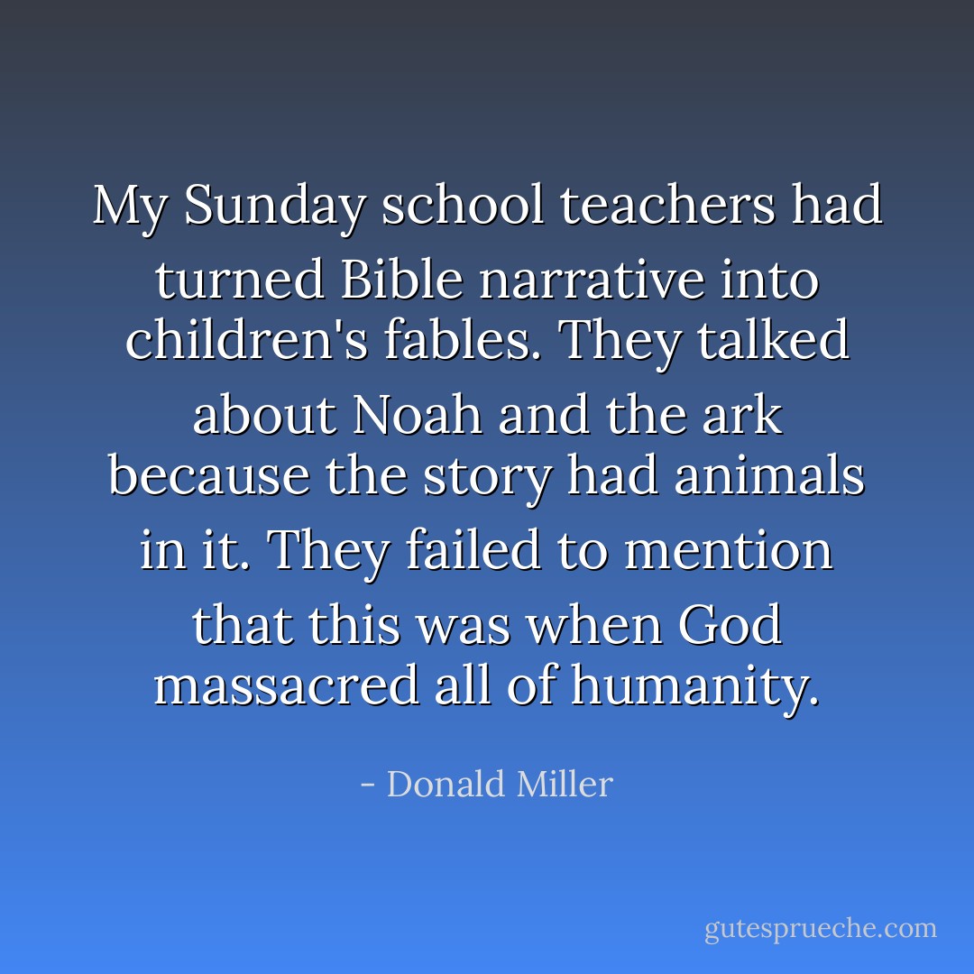 My Sunday school teachers had turned Bible narrative into children's fables. They talked about Noah and the ark because the story had animals in it. They failed to mention that this was when God massacred all of humanity. - Donald Miller