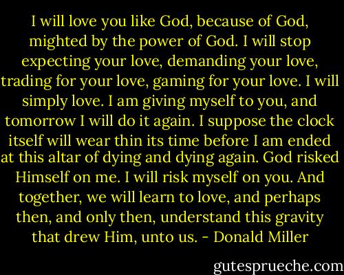 I will love you like God, because of God, mighted by the power of God. I will stop expecting your love, demanding your love, trading for your love, gaming for your love. I will simply love. I am giving myself to you, and tomorrow I will do it again. I suppose the clock itself will wear thin its time before I am ended at this altar of dying and dying again. God risked Himself on me. I will risk myself on you. And together, we will learn to love, and perhaps then, and only then, understand this gravity that drew Him, unto us. - Donald Miller
