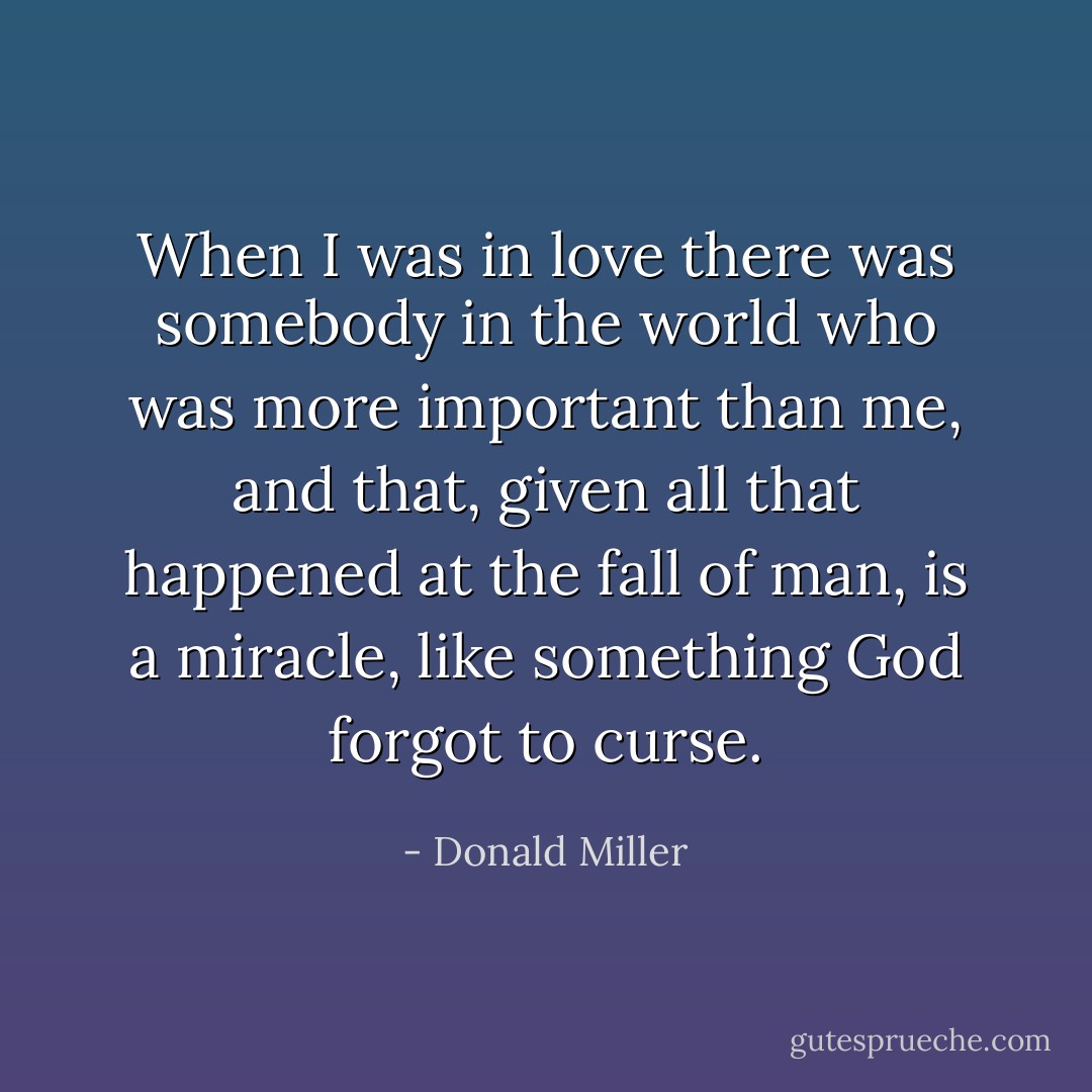 When I was in love there was somebody in the world who was more important than me, and that, given all that happened at the fall of man, is a miracle, like something God forgot to curse. - Donald Miller