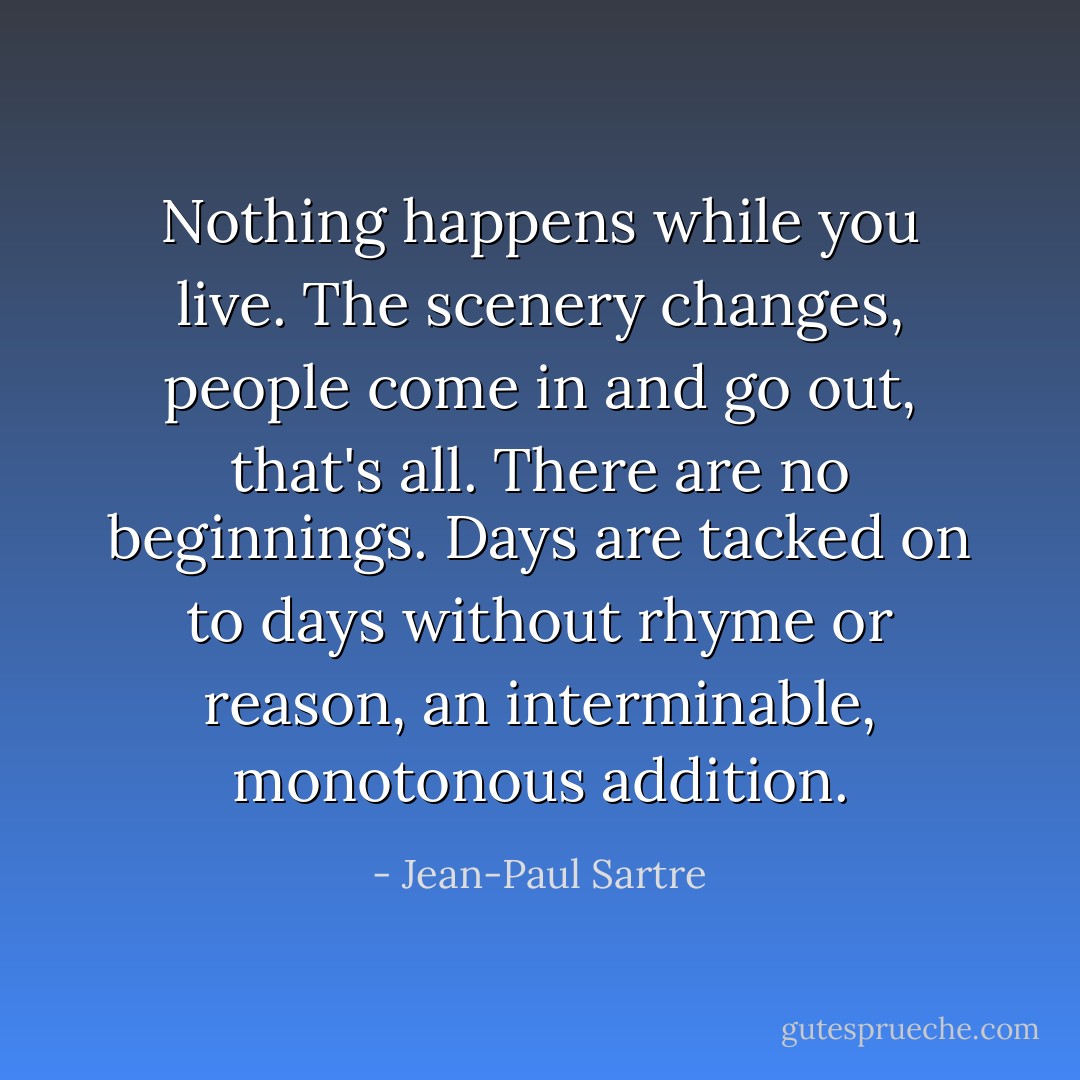 Nothing happens while you live. The scenery changes, people come in and go out, that's all. There are no beginnings. Days are tacked on to days without rhyme or reason, an interminable, monotonous addition. - Jean-Paul Sartre