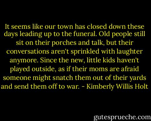 It seems like our town has closed down these days leading up to the funeral. Old people still sit on their porches and talk, but their conversations aren't sprinkled with laughter anymore. Since the new, little kids haven't played outside, as if their moms are afraid someone might snatch them out of their yards and send them off to war. - Kimberly Willis Holt