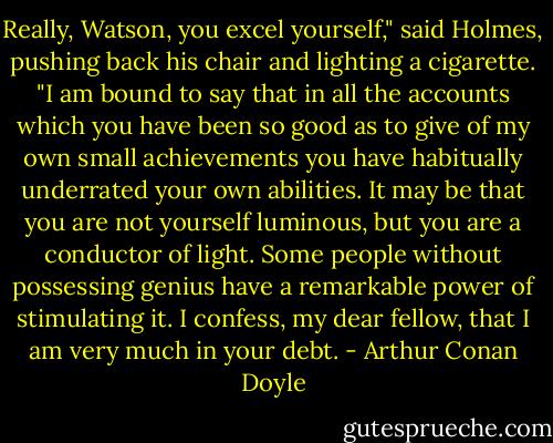 Really, Watson, you excel yourself," said Holmes, pushing back his chair and lighting a cigarette. "I am bound to say that in all the accounts which you have been so good as to give of my own small achievements you have habitually underrated your own abilities. It may be that you are not yourself luminous, but you are a conductor of light. Some people without possessing genius have a remarkable power of stimulating it. I confess, my dear fellow, that I am very much in your debt. - Arthur Conan Doyle