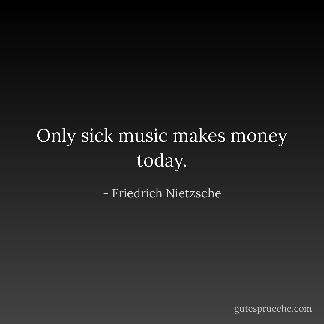 Only sick music makes money today. - Friedrich Nietzsche