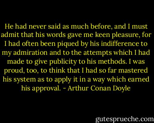 He had never said as much before, and I must admit that his words gave me keen pleasure, for I had often been piqued by his indifference to my admiration and to the attempts which I had made to give publicity to his methods. I was proud, too, to think that I had so far mastered his system as to apply it in a way which earned his approval. - Arthur Conan Doyle