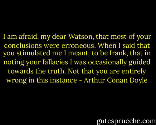I am afraid, my dear Watson, that most of your conclusions were erroneous. When I said that you stimulated me I meant, to be frank, that in noting your fallacies I was occasionally guided towards the truth. Not that you are entirely wrong in this instance - Arthur Conan Doyle