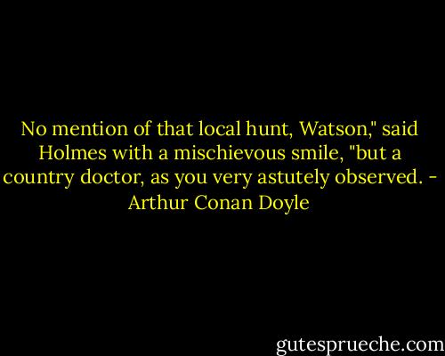 No mention of that local hunt, Watson," said Holmes with a mischievous smile, "but a country doctor, as you very astutely observed. - Arthur Conan Doyle