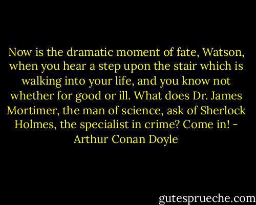 Now is the dramatic moment of fate, Watson, when you hear a step upon the stair which is walking into your life, and you know not whether for good or ill. What does Dr. James Mortimer, the man of science, ask of Sherlock Holmes, the specialist in crime? Come in! - Arthur Conan Doyle
