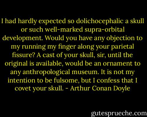 I had hardly expected so dolichocephalic a skull or such well-marked supra-orbital development. Would you have any objection to my running my finger along your parietal fissure? A cast of your skull, sir, until the original is available, would be an ornament to any anthropological museum. It is not my intention to be fulsome, but I confess that I covet your skull. - Arthur Conan Doyle