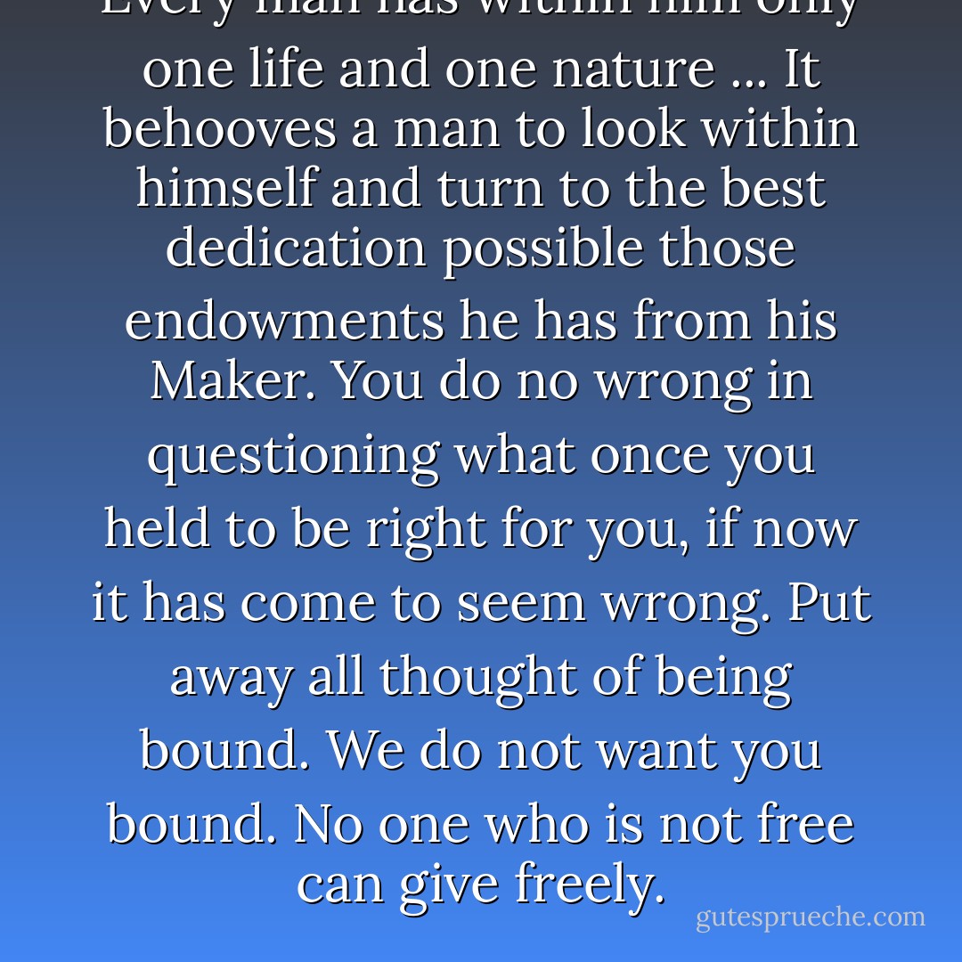 Every man has within him only one life and one nature ... It behooves a man to look within himself and turn to the best dedication possible those endowments he has from his Maker. You do no wrong in questioning what once you held to be right for you, if now it has come to seem wrong. Put away all thought of being bound. We do not want you bound. No one who is not free can give freely. - Ellis Peters