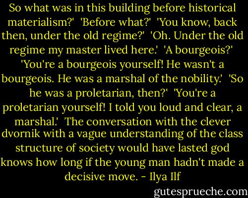 So what was in this building before historical materialism?'<br /><br />'Before what?'<br /><br />'You know, back then, under the old regime?'<br /><br />'Oh. Under the old regime my master lived here.'<br /><br />'A bourgeois?'<br /><br />'You're a bourgeois yourself! He wasn't a bourgeois. He was a marshal of the nobility.'<br /><br />'So he was a proletarian, then?'<br /><br />'You're a proletarian yourself! I told you loud and clear, a marshal.'<br /><br />The conversation with the clever dvornik with a vague understanding of the class structure of society would have lasted god knows how long if the young man hadn't made a decisive move. - Ilya Ilf