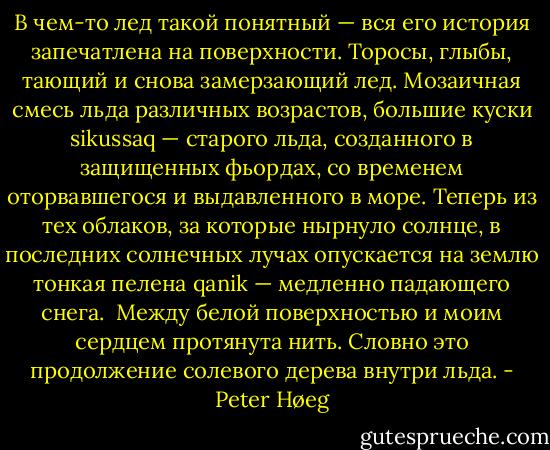 В чем-то лед такой понятный — вся его история запечатлена на поверхности. Торосы, глыбы, тающий и снова замерзающий лед. Мозаичная смесь льда различных возрастов, большие куски sikussaq — старого льда, созданного в защищенных фьордах, со временем оторвавшегося и выдавленного в море. Теперь из тех облаков, за которые нырнуло солнце, в последних солнечных лучах опускается на землю тонкая пелена qanik — медленно падающего снега.<br /><br />Между белой поверхностью и моим сердцем протянута нить. Словно это продолжение солевого дерева внутри льда. - Peter Høeg