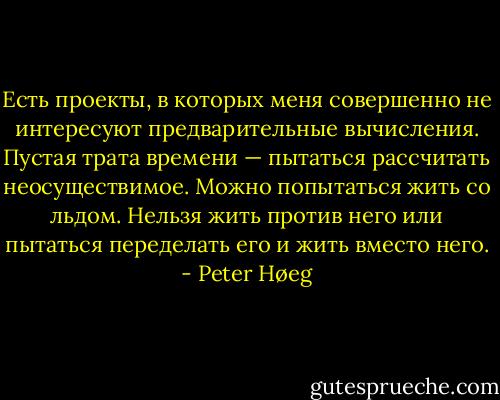 Есть проекты, в которых меня совершенно не интересуют предварительные вычисления. Пустая трата времени — пытаться рассчитать неосуществимое. Можно попытаться жить со льдом. Нельзя жить против него или пытаться переделать его и жить вместо него. - Peter Høeg
