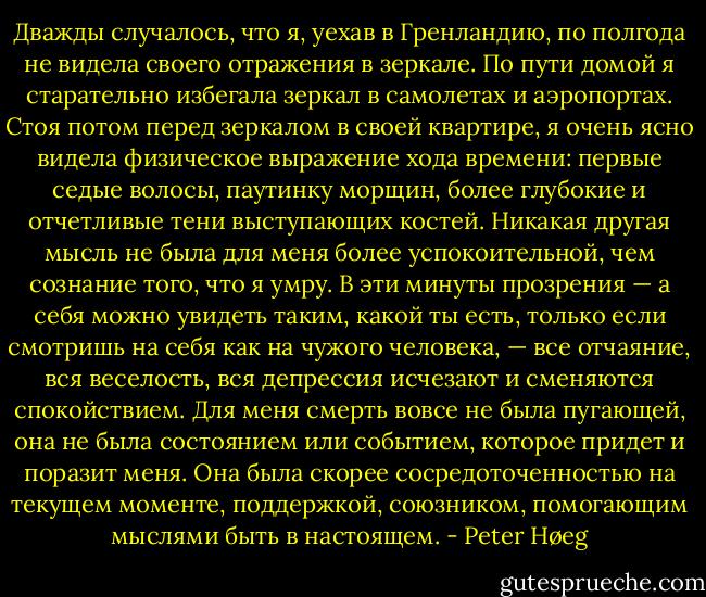 Дважды случалось, что я, уехав в Гренландию, по полгода не видела своего отражения в зеркале. По пути домой я старательно избегала зеркал в самолетах и аэропортах. Стоя потом перед зеркалом в своей квартире, я очень ясно видела физическое выражение хода времени: первые седые волосы, паутинку морщин, более глубокие и отчетливые тени выступающих костей.<br />Никакая другая мысль не была для меня более успокоительной, чем сознание того, что я умру. В эти минуты прозрения — а себя можно увидеть таким, какой ты есть, только если смотришь на себя как на чужого человека, — все отчаяние, вся веселость, вся депрессия исчезают и сменяются спокойствием. Для меня смерть вовсе не была пугающей, она не была состоянием или событием, которое придет и поразит меня. Она была скорее сосредоточенностью на текущем моменте, поддержкой, союзником, помогающим мыслями быть в настоящем. - Peter Høeg