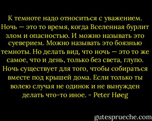 К темноте надо относиться с уважением. Ночь — это то время, когда Вселенная бурлит злом и опасностью. И можно называть это суеверием. Можно называть это боязнью темноты. Но делать вид, что ночь — это то же самое, что и день, только без света, глупо. Ночь существует для того, чтобы собираться вместе под крышей дома. Если только ты волею случая не одинок и не вынужден делать что-то иное. - Peter Høeg
