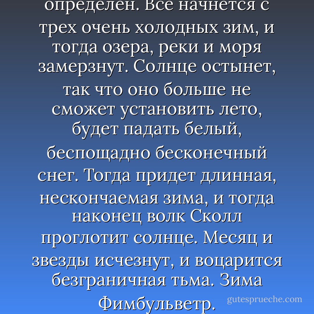 Сценарий конца света точно определен. Все начнется с трех очень холодных зим, и тогда озера, реки и моря замерзнут. Солнце остынет, так что оно больше не сможет установить лето, будет падать белый, беспощадно бесконечный снег. Тогда придет длинная, нескончаемая зима, и тогда наконец волк Сколл проглотит солнце. Месяц и звезды исчезнут, и воцарится безграничная тьма. Зима Фимбульветр. - Peter Høeg