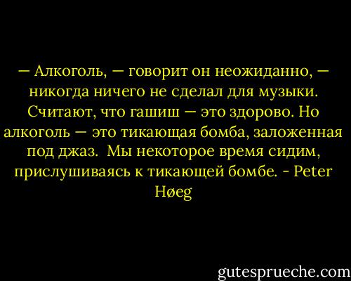— Алкоголь, — говорит он неожиданно, — никогда ничего не сделал для музыки. Считают, что гашиш — это здорово. Но алкоголь — это тикающая бомба, заложенная под джаз.<br /><br />Мы некоторое время сидим, прислушиваясь к тикающей бомбе. - Peter Høeg
