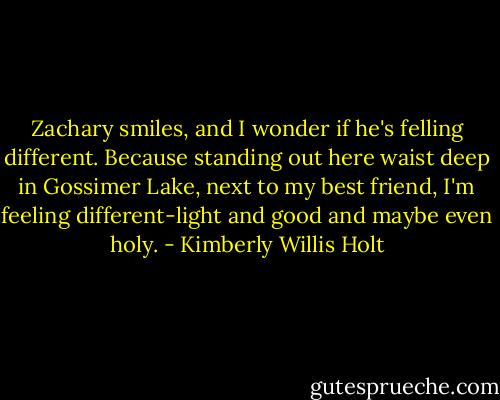 Zachary smiles, and I wonder if he's felling different. Because standing out here waist deep in Gossimer Lake, next to my best friend, I'm feeling different-light and good and maybe even holy. - Kimberly Willis Holt