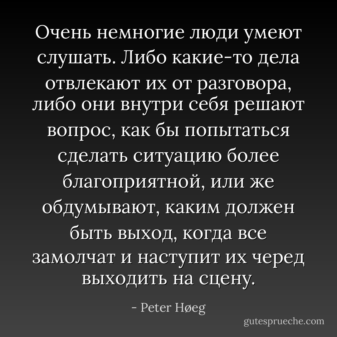 Очень немногие люди умеют слушать. Либо какие-то дела отвлекают их от разговора, либо они внутри себя решают вопрос, как бы попытаться сделать ситуацию более благоприятной, или же обдумывают, каким должен быть выход, когда все замолчат и наступит их черед выходить на сцену. - Peter Høeg