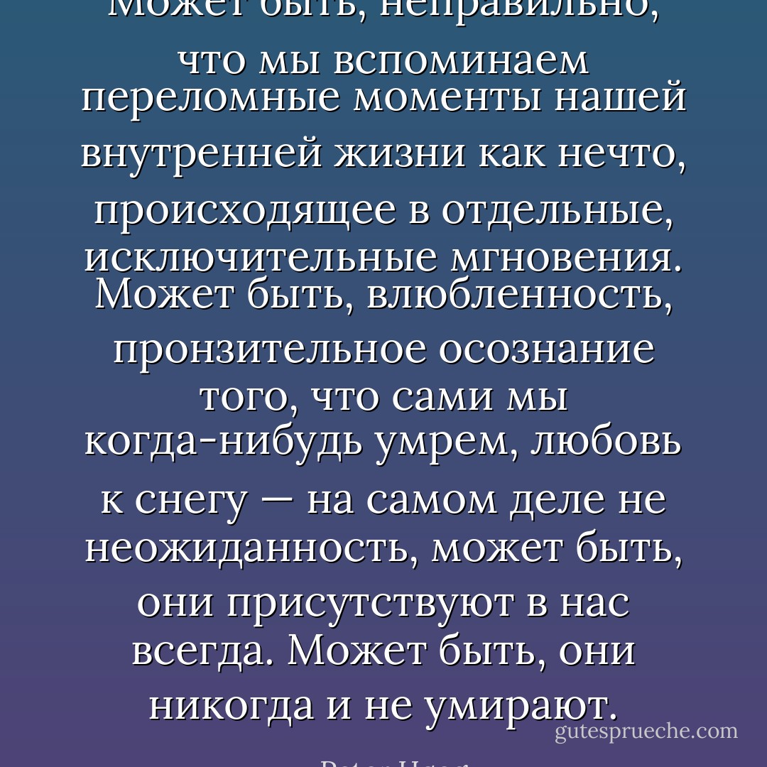 Может быть, неправильно, что мы вспоминаем переломные моменты нашей внутренней жизни как нечто, происходящее в отдельные, исключительные мгновения. Может быть, влюбленность, пронзительное осознание того, что сами мы когда-нибудь умрем, любовь к снегу — на самом деле не неожиданность, может быть, они присутствуют в нас всегда. Может быть, они никогда и не умирают. - Peter Høeg