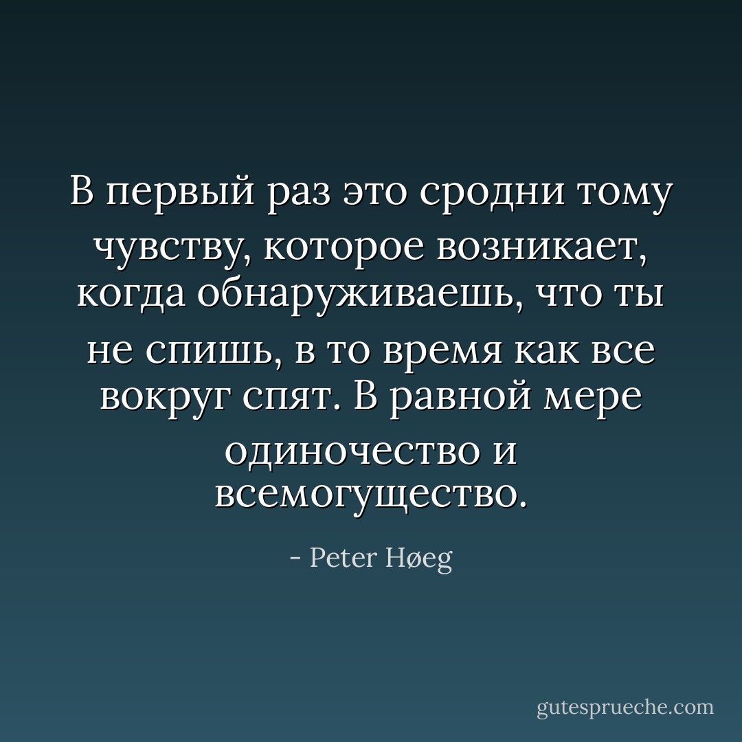 В первый раз это сродни тому чувству, которое возникает, когда обнаруживаешь, что ты не спишь, в то время как все вокруг спят. В равной мере одиночество и всемогущество. - Peter Høeg