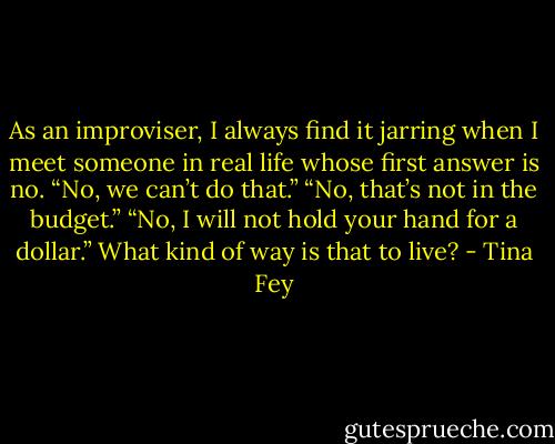 As an improviser, I always find it jarring when I meet someone in real life whose first answer is no. “No, we can’t do that.” “No, that’s not in the budget.” “No, I will not hold your hand for a dollar.” What kind of way is that to live? - Tina Fey