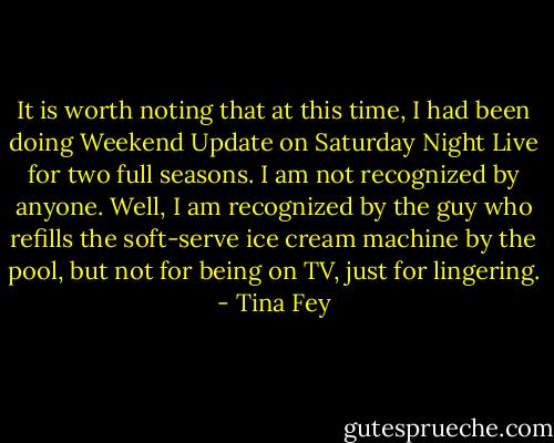 It is worth noting that at this time, I had been doing Weekend Update on Saturday Night Live for two full seasons. I am not recognized by anyone. Well, I am recognized by the guy who refills the soft-serve ice cream machine by the pool, but not for being on TV, just for lingering. - Tina Fey