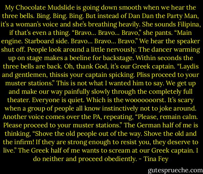 My Chocolate Mudslide is going down smooth when we hear the three bells. Bing. Bing. Bing. But instead of Dan Dan the Party Man, it’s a woman’s voice and she’s breathing heavily. She sounds Filipina, if that’s even a thing. “Bravo… Bravo… Bravo,” she pants. “Main engine. Starboard side. Bravo… Bravo… Bravo.” We hear the speaker shut off. People look around a little nervously. The dancer warming up on stage makes a beeline for backstage. Within seconds the three bells are back. Oh, thank God, it’s our Greek captain. “Laydis and gentlemen, thissis your captain spicking. Pliss proceed to your muster stations.” This is not what I wanted him to say. We get up and make our way painfully slowly through the completely full theater. Everyone is quiet. Which is the wooooooorst. It’s scary when a group of people all know instinctively not to joke around. Another voice comes over the PA, repeating, “Please, remain calm. Please proceed to your muster stations.” The German half of me is thinking, “Shove the old people out of the way. Shove the old and the infirm! If they are strong enough to resist you, they deserve to live.” The Greek half of me wants to scream at our Greek captain. I do neither and proceed obediently. - Tina Fey