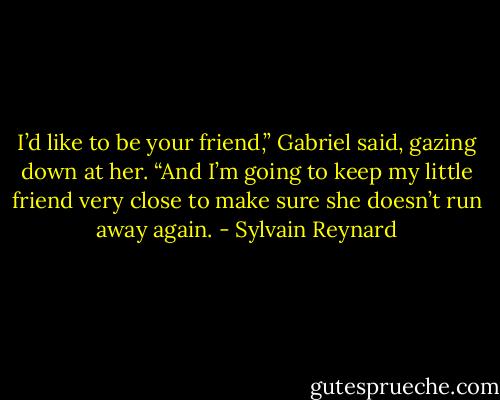 I’d like to be your friend,” Gabriel said, gazing down at her. “And I’m going to keep my little friend very close to make sure she doesn’t run away again. - Sylvain Reynard