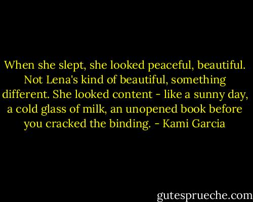 When she slept, she looked peaceful, beautiful. Not Lena's kind of beautiful, something different. She looked content - like a sunny day, a cold glass of milk, an unopened book before you cracked the binding. - Kami Garcia