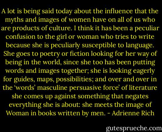A lot is being said today about the influence that the myths and images of women have on all of us who are products of culture. I think it has been a peculiar confusion to the girl or woman who tries to write because she is peculiarly susceptible to language. She goes to poetry or fiction looking for her way of being in the world, since she too has been putting words and images together; she is looking eagerly for guides, maps, possibilities; and over and over in the ‘words’ masculine persuasive force’ of literature she comes up against something that negates everything she is about: she meets the image of Woman in books written by men. - Adrienne Rich