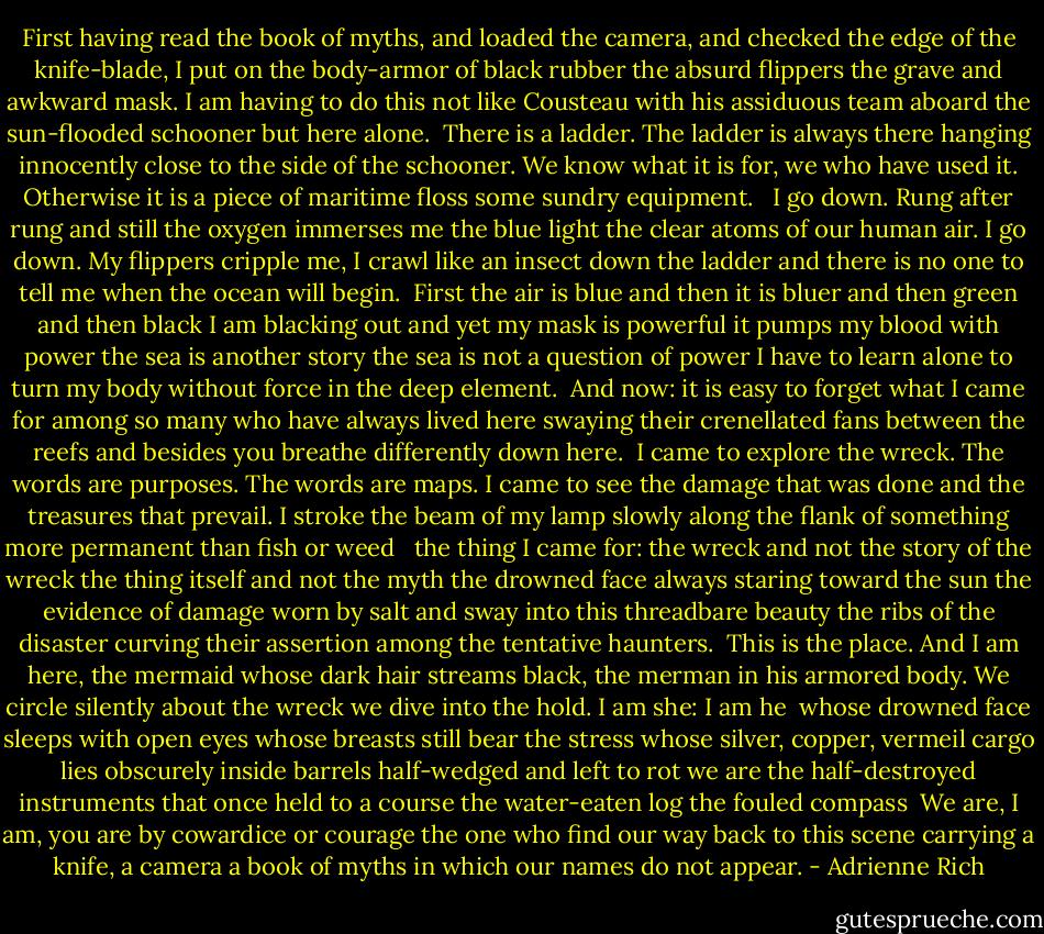 First having read the book of myths,<br />and loaded the camera,<br />and checked the edge of the knife-blade,<br />I put on<br />the body-armor of black rubber<br />the absurd flippers<br />the grave and awkward mask.<br />I am having to do this<br />not like Cousteau with his<br />assiduous team<br />aboard the sun-flooded schooner<br />but here alone.<br /><br />There is a ladder.<br />The ladder is always there<br />hanging innocently<br />close to the side of the schooner.<br />We know what it is for,<br />we who have used it.<br />Otherwise<br />it is a piece of maritime floss<br />some sundry equipment.<br /><br /><br />I go down.<br />Rung after rung and still<br />the oxygen immerses me<br />the blue light<br />the clear atoms<br />of our human air.<br />I go down.<br />My flippers cripple me,<br />I crawl like an insect down the ladder<br />and there is no one<br />to tell me when the ocean<br />will begin.<br /><br />First the air is blue and then<br />it is bluer and then green and then<br />black I am blacking out and yet<br />my mask is powerful<br />it pumps my blood with power<br />the sea is another story<br />the sea is not a question of power<br />I have to learn alone<br />to turn my body without force<br />in the deep element.<br /><br />And now: it is easy to forget<br />what I came for<br />among so many who have always<br />lived here<br />swaying their crenellated fans<br />between the reefs<br />and besides<br />you breathe differently down here.<br /><br />I came to explore the wreck.<br />The words are purposes.<br />The words are maps.<br />I came to see the damage that was done<br />and the treasures that prevail.<br />I stroke the beam of my lamp<br />slowly along the flank<br />of something more permanent<br />than fish or weed<br /><br /><br />the thing I came for:<br />the wreck and not the story of the wreck<br />the thing itself and not the myth<br />the drowned face always staring<br />toward the sun<br />the evidence of damage<br />worn by salt and sway into this threadbare beauty<br />the ribs of the disaster<br />curving their assertion<br />among the tentative haunters.<br /><br />This is the place.<br />And I am here, the mermaid whose dark hair<br />streams black, the merman in his armored body.<br />We circle silently<br />about the wreck<br />we dive into the hold.<br />I am she: I am he<br /><br />whose drowned face sleeps with open eyes<br />whose breasts still bear the stress<br />whose silver, copper, vermeil cargo lies<br />obscurely inside barrels<br />half-wedged and left to rot<br />we are the half-destroyed instruments<br />that once held to a course<br />the water-eaten log<br />the fouled compass<br /><br />We are, I am, you are<br />by cowardice or courage<br />the one who find our way<br />back to this scene<br />carrying a knife, a camera<br />a book of myths<br />in which<br />our names do not appear. - Adrienne Rich
