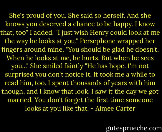She's proud of you. She said so herself. And she knows you deserved a chance to be happy. I know that, too" I added. "I just wish Henry could look at me the way he looks at you."<br />Persephone wrapped her fingers around mine. "You should be glad he doesn't. When he looks at me, he hurts. But when he sees you..." She smiled faintly "He has hope. I'm not surprised you don't notice it. It took me a while to read him, too. I spent thousands of years with him though, and I know that look. I saw it the day we got married. You don't forget the first time someone looks at you like that. - Aimee Carter