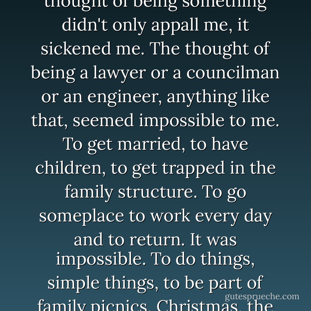 I could see the road ahead of me. I was poor and I was going to stay poor. But I didn't particularly want money. I didn't know what I wanted. Yes, I did. I wanted someplace to hide out, someplace where one didn't have to do anything. The thought of being something didn't only appall me, it sickened me. The thought of being a lawyer or a councilman or an engineer, anything like that, seemed impossible to me. To get married, to have children, to get trapped in the family structure. To go someplace to work every day and to return. It was impossible. To do things, simple things, to be part of family picnics, Christmas, the 4th of July, Labor Day, Mother's Day . . . was a man born just to endure those things and then die? I would rather be a dishwasher, return alone to a tiny room and drink myself to sleep. - Charles Bukowski