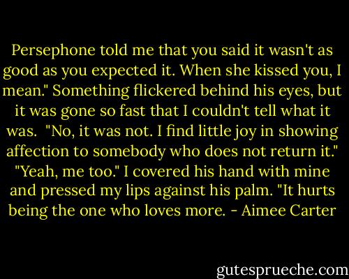 Persephone told me that you said it wasn't as good as you expected it. When she kissed you, I mean."<br />Something flickered behind his eyes, but it was gone so fast that I couldn't tell what it was. <br />"No, it was not. I find little joy in showing affection to somebody who does not return it."<br />"Yeah, me too." I covered his hand with mine and pressed my lips against his palm. "It hurts being the one who loves more. - Aimee Carter