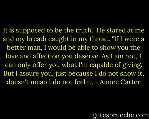 It is supposed to be the truth." He stared at me and my breath caught in my throat. "If I were a better man, I would be able to show you the love and affection you deserve. As I am not, I can only offer you what I'm capable of giving. But I assure you, just because I do not show it, doesn't mean I do not feel it. - Aimee Carter
