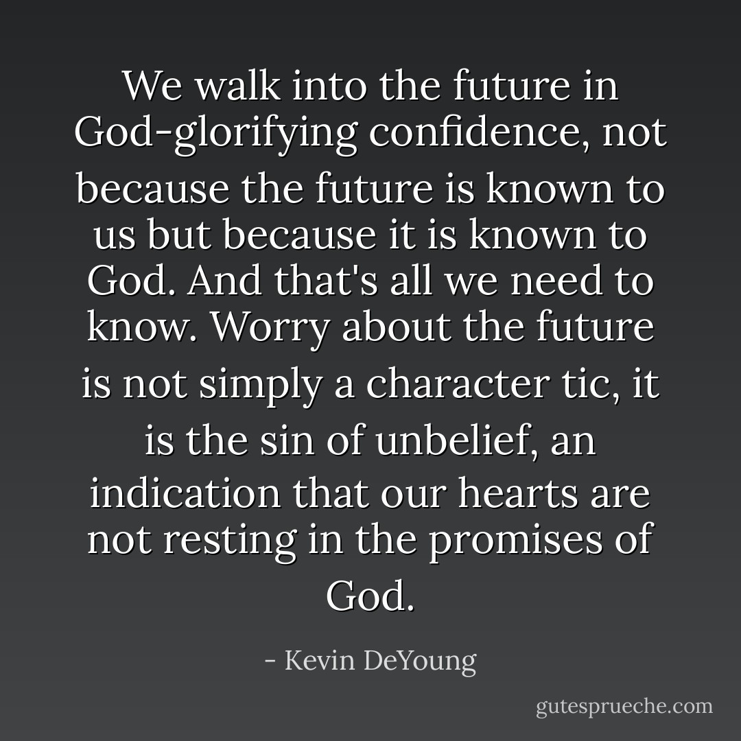 We walk into the future in God-glorifying confidence, not because the future is known to us but because it is known to God. And that's all we need to know. Worry about the future is not simply a character tic, it is the sin of unbelief, an indication that our hearts are not resting in the promises of God. - Kevin DeYoung